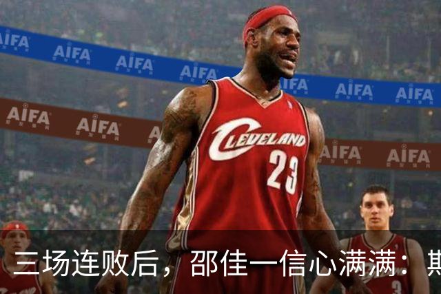 三场连败后，邵佳一信心满满：期待明天为球迷带来惊喜