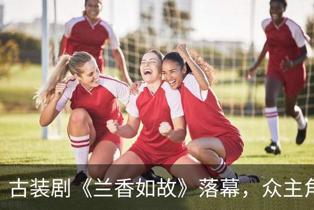 古装剧《兰香如故》落幕，众主角的离去泪洒观众心田